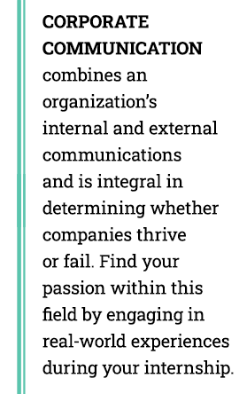 CORPORATE COMMUNICATION combines an  organization’s internal and external communications  and is integral in  determining whether  companies thrive or fail. Find your passion within this field by engaging in real-world experiences during your internship.