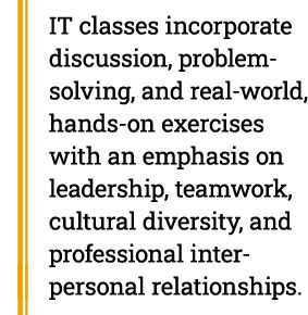 IT classes incorporate discussion, problem-solving, and real-world, hands-on exercises with an emphasis on leadership, teamwork, cultural diversity, and professional interpersonal relationships.