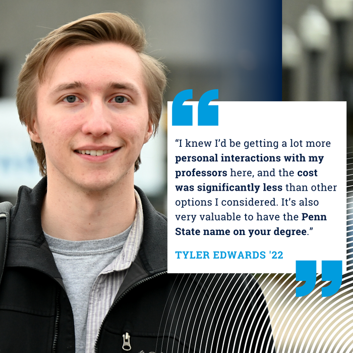Transfer student Tyler Edwards '22: "I knew I'd be getting a lot more personal interactions with my professors here, and the cost was significantly less than other options I considered. It's also very valuable to have the Penn State name on your degree."