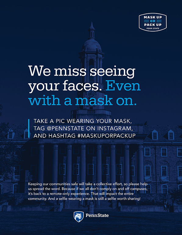 The image has text that reads, "Mask up or pack up, Penn State. We miss seeing your faces. Even with a mask on. Take a pic wearing your mask, tag @pennstate on Instagram, and hashtag #maskuporpackup. Keeping our communities safe will take a collective effort, so please help us spread the word. Because if we all don't comply on and off campuses, it's back to a remote-only experience. That will impact the entire community." Image of Old Main building with blue overlay.